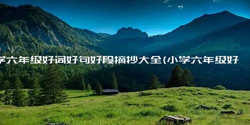 小学六年级好词好句好段摘抄大全(小学六年级好词好句好段精选，开启写作新视野)