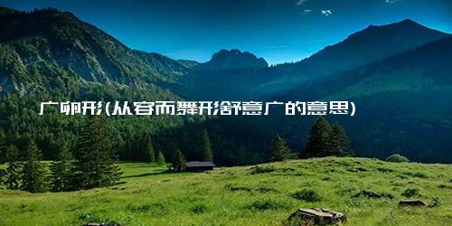 广卵形(从容而舞形舒意广的意思)