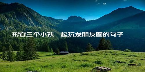 形容三个小孩一起玩发朋友圈的句子