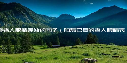 形容老人眼睛浑浊的句子（阳寿已尽的老人眼睛表现）.docx免费下载(word版可打印)