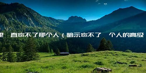 心里一直忘不了那个人（暗示忘不了一个人的高级句子）