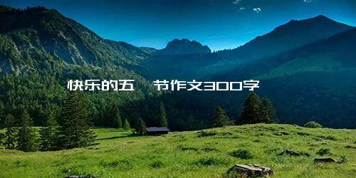 快乐的五一节作文300字