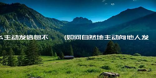 怎么主动发信息不尴尬(如何自然地主动向他人发送信息？)