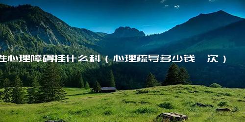 性心理障碍挂什么科（心理疏导多少钱一次）