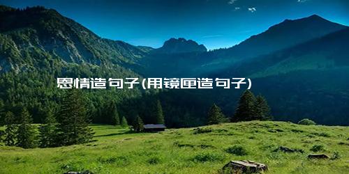 恩情造句子(用镜匣造句子)