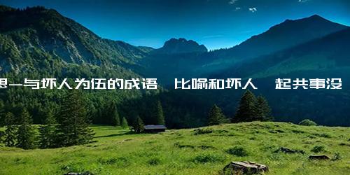 意思-与坏人为伍的成语,比喻和坏人一起共事没有好下场的成语