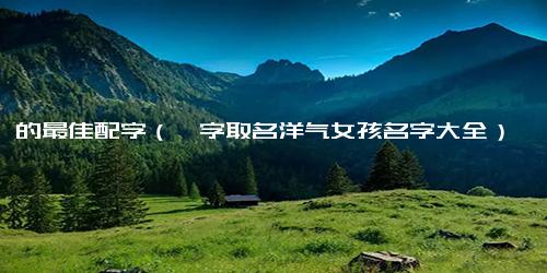 懿的最佳配字（懿字取名洋气女孩名字大全）