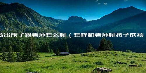 成绩出来了跟老师怎么聊（怎样和老师聊孩子成绩下降问题）