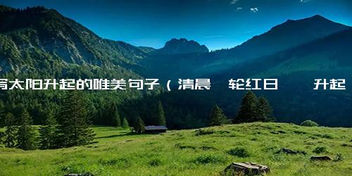 描写太阳升起的唯美句子（清晨一轮红日冉冉升起句子）