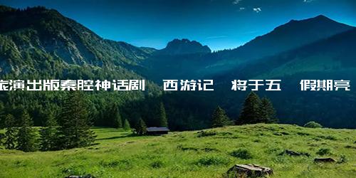 文旅演出版秦腔神话剧《西游记》将于五一假期亮相