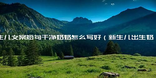 新生儿文案短句干净奶奶怎么写好（新生儿出生奶奶发朋友圈的祝福语）