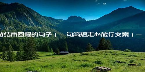 旅游结束回程的句子（一句简短走心旅行文案）-免费下载(word版可打印)