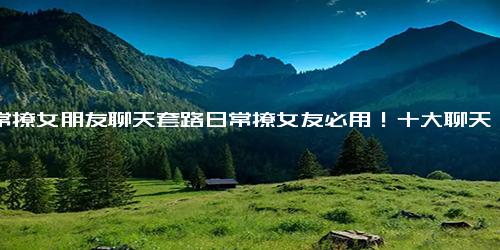 日常撩女朋友聊天套路日常撩女友必用！十大聊天套路让她欲罢不能)