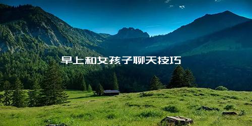 早上和女孩子聊天技巧