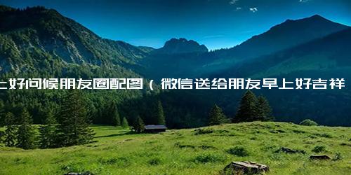 早上好问候朋友圈配图（微信送给朋友早上好吉祥语）