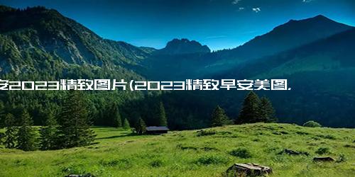 早安2023精致图片(2023精致早安美图，唤醒美好心情)