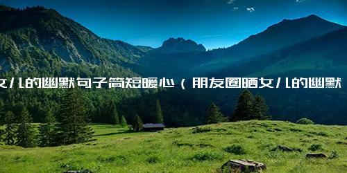 晒女儿的幽默句子简短暖心（朋友圈晒女儿的幽默句子）