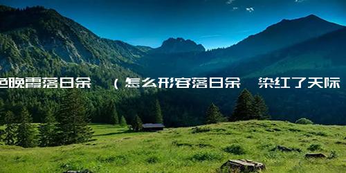 暮色晚霞落日余晖（怎么形容落日余晖染红了天际）
