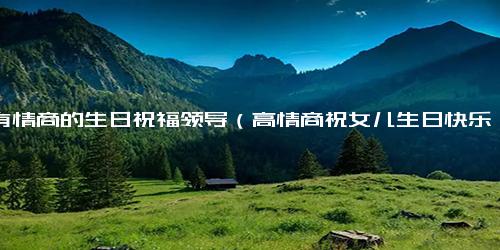 最有情商的生日祝福领导（高情商祝女儿生日快乐的语句）