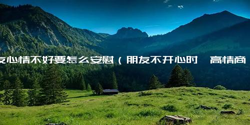 朋友心情不好要怎么安慰（朋友不开心时,高情商的安慰）