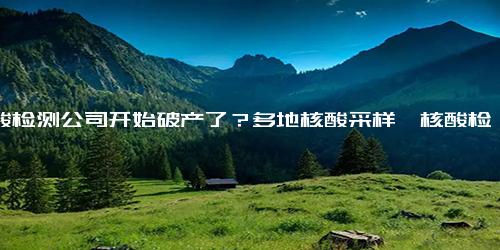 核酸检测公司开始破产了？多地核酸采样、核酸检测宣布终止或者暂停