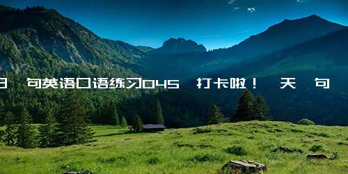 每日一句英语口语练习045、打卡啦！一天一句慢慢进步，偷偷惊艳所有人