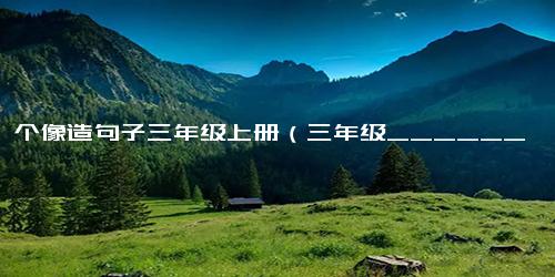 用一个像造句子三年级上册（三年级______像______写句子）
