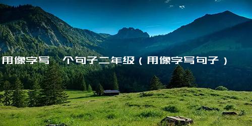 用像字写一个句子二年级（用像字写句子）