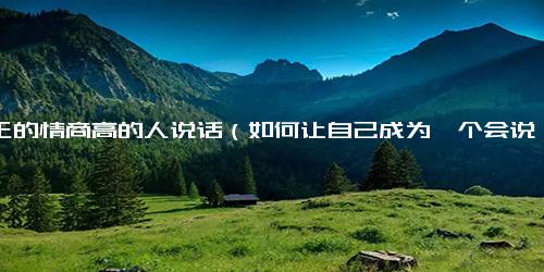真正的情商高的人说话（如何让自己成为一个会说话的人）