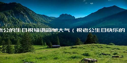 祝老公的生日祝福语简单大气（祝老公生日快乐的祝福语）
