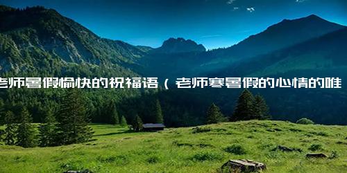祝老师暑假愉快的祝福语（老师寒暑假的心情的唯美句子）.docx免费下载(word版可打印)