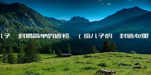 给儿子一封最简单的信初一（给儿子的一封信心里话）