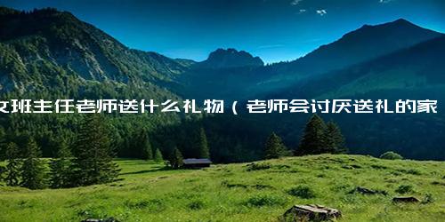 给女班主任老师送什么礼物（老师会讨厌送礼的家长吗）