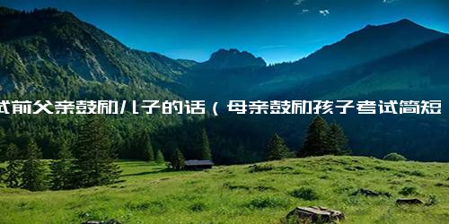 考试前父亲鼓励儿子的话（母亲鼓励孩子考试简短句子）