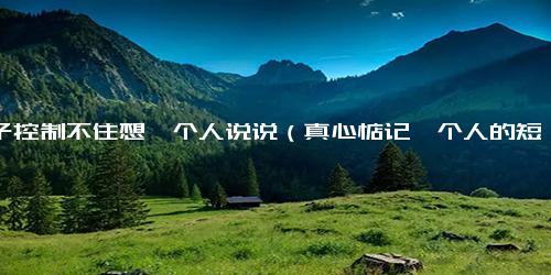 脑子控制不住想一个人说说（真心惦记一个人的短句子）