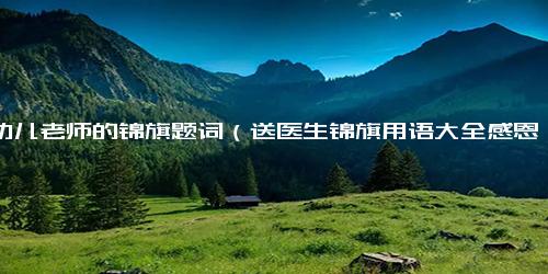 送幼儿老师的锦旗题词（送医生锦旗用语大全感恩）
