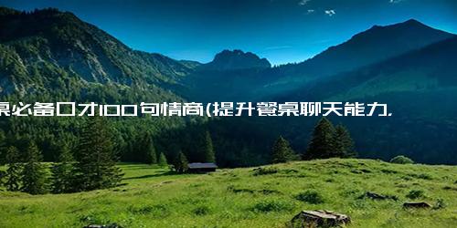 酒桌必备口才100句情商(提升餐桌聊天能力，这100句情商高超的神仙级回答够你用)