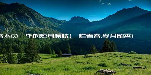 青春不负韶华的短句原耽(绚烂青春，岁月留香)