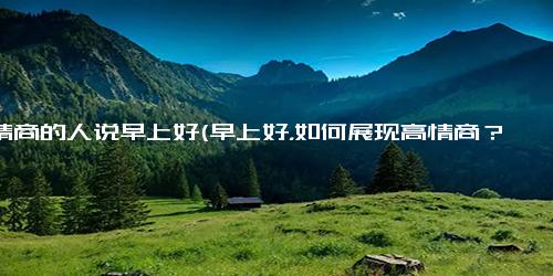 高情商的人说早上好(早上好，如何展现高情商？)
