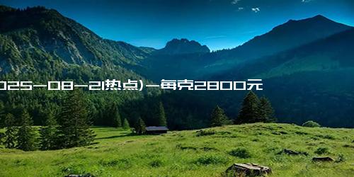 (2025-08-21热点)-每克2800元！是金价近3倍！紧急提醒